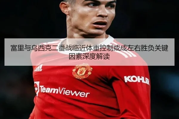 富里与乌西克二番战临近体重控制或成左右胜负关键因素深度解读