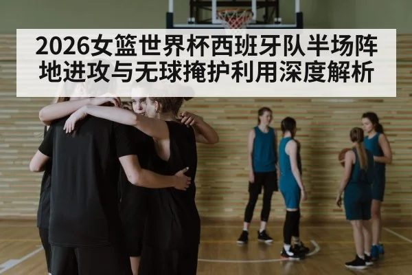 2026女篮世界杯西班牙队半场阵地进攻与无球掩护利用深度解析