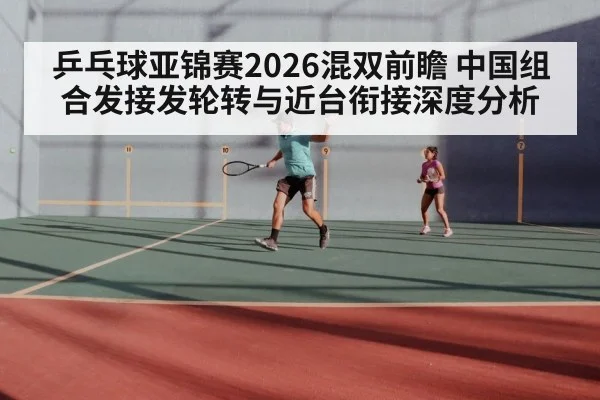 乒乓球亚锦赛2026混双前瞻 中国组合发接发轮转与近台衔接深度分析