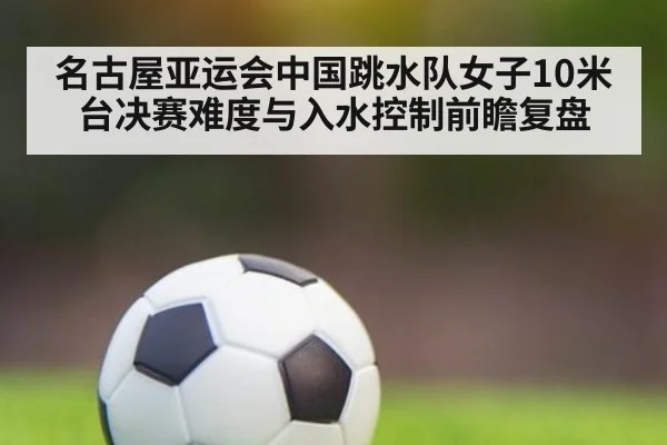 名古屋亚运会中国跳水队女子10米台决赛难度与入水控制前瞻复盘