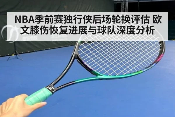 NBA季前赛独行侠后场轮换评估 欧文膝伤恢复进展与球队深度分析